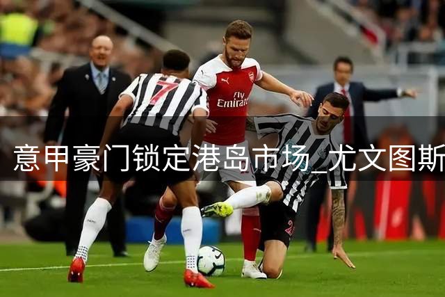 意甲豪门锁定港岛市场 尤文图斯亚洲战略再升级